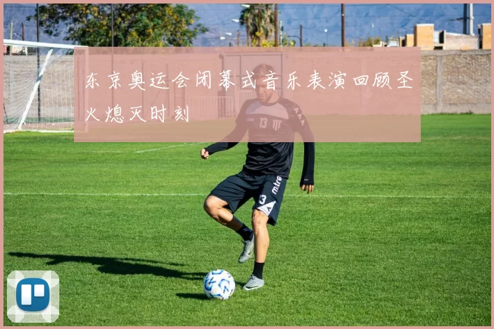 东京奥运会闭幕式音乐表演回顾圣火熄灭时刻