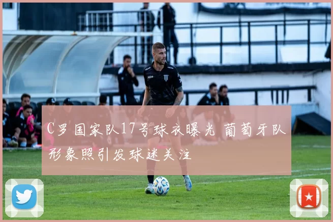 C罗国家队17号球衣曝光 葡萄牙队形象照引发球迷关注