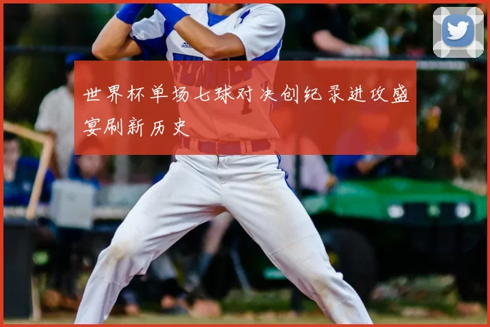 世界杯单场七球对决创纪录进攻盛宴刷新历史