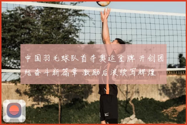 中国羽毛球队首夺奥运金牌 开创团结奋斗新篇章 激励后浪续写辉煌