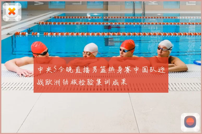 中央5今晚直播男篮热身赛中国队迎战欧洲劲旅检验集训成果