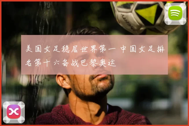 美国女足稳居世界第一 中国女足排名第十六备战巴黎奥运