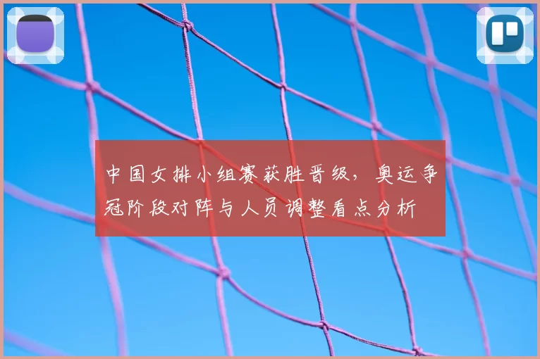 中国女排小组赛获胜晋级,奥运争冠阶段对阵与人员调整看点分析