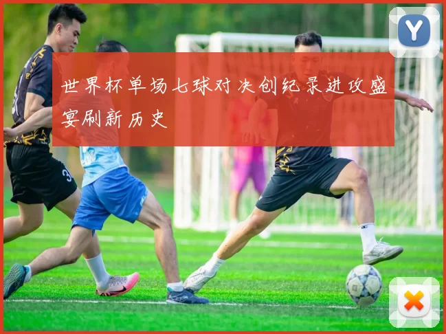 世界杯单场七球对决创纪录进攻盛宴刷新历史