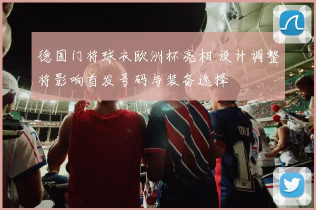 德国门将球衣欧洲杯亮相 设计调整将影响首发号码与装备选择