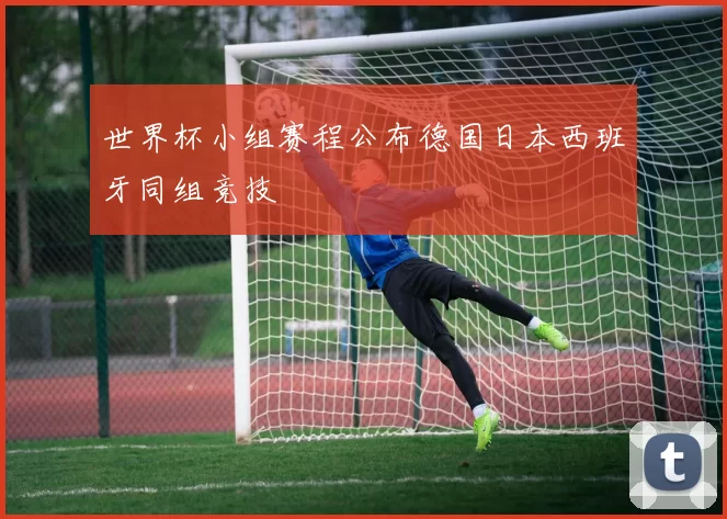 世界杯小组赛程公布德国日本西班牙同组竞技