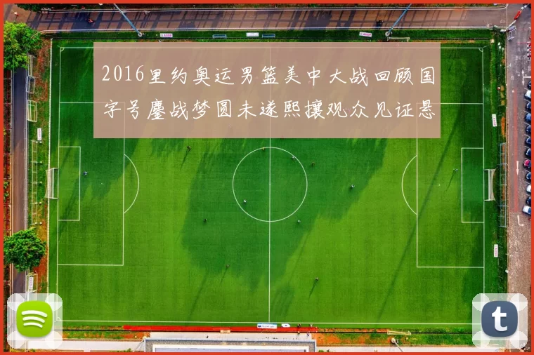 2016里约奥运男篮美中大战回顾国字号鏖战梦圆未遂熙攘观众见证悬念