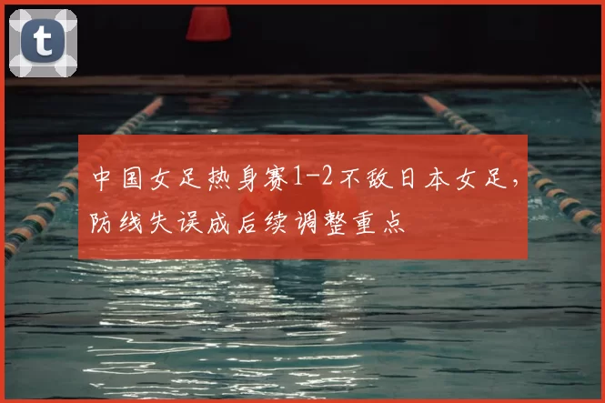 中国女足热身赛1-2不敌日本女足，防线失误成后续调整重点