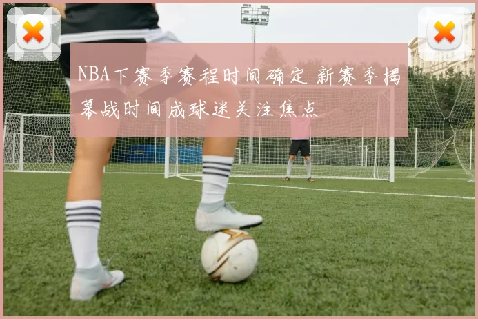 NBA下赛季赛程时间确定 新赛季揭幕战时间成球迷关注焦点