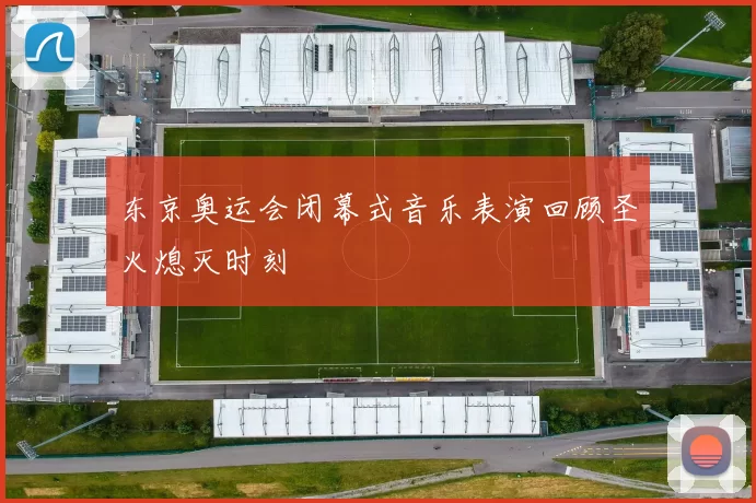 东京奥运会闭幕式音乐表演回顾圣火熄灭时刻