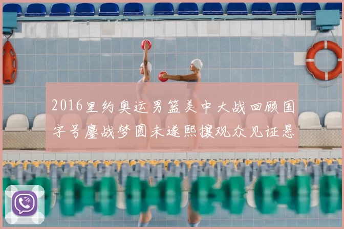 2016里约奥运男篮美中大战回顾国字号鏖战梦圆未遂熙攘观众见证悬念