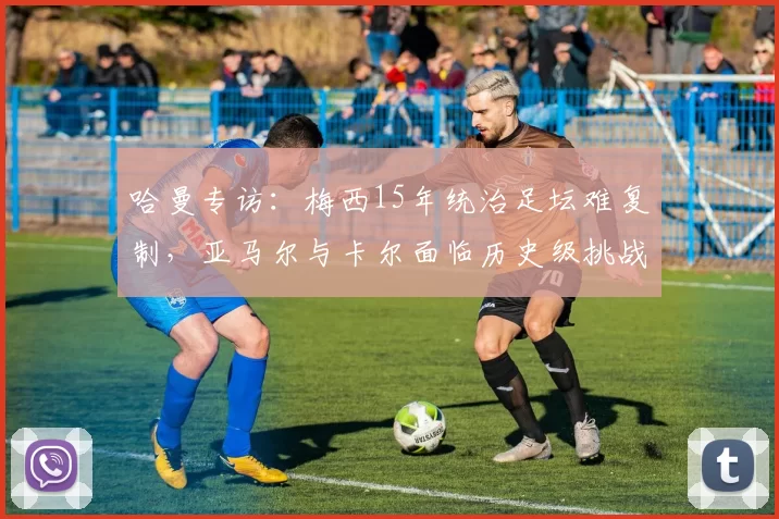 哈曼专访：梅西15年统治足坛难复制，亚马尔与卡尔面临历史级挑战_欧冠_拜仁慕尼黑_巴塞罗那