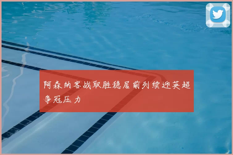 阿森纳客战取胜稳居前列续迎英超争冠压力