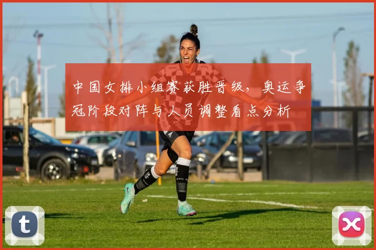 中国女排小组赛获胜晋级,奥运争冠阶段对阵与人员调整看点分析