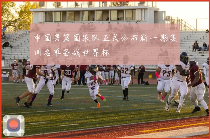 中国男篮国家队正式公布新一期集训名单备战世界杯