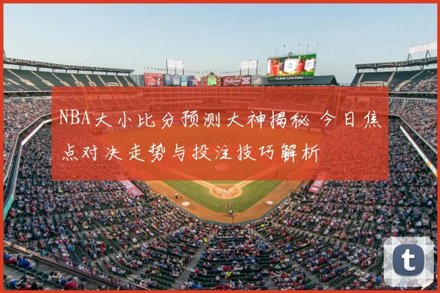 NBA大小比分预测大神揭秘 今日焦点对决走势与投注技巧解析