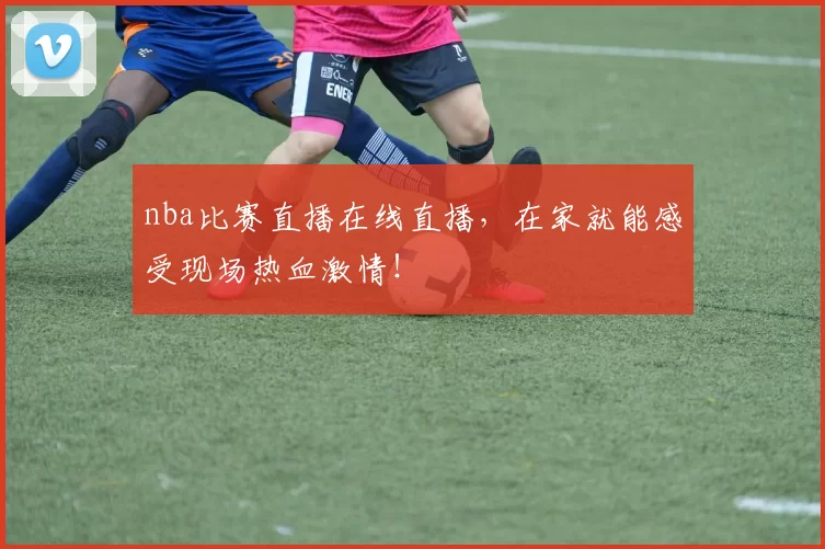 nba比赛直播在线直播，在家就能感受现场热血激情！