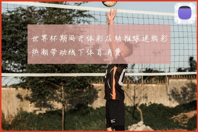 世界杯期间开体彩店助推球迷购彩热潮带动线下体育消费