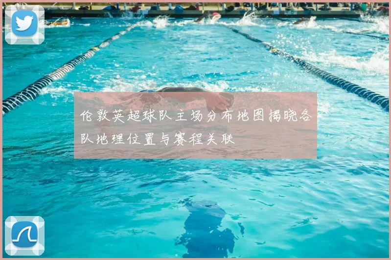 伦敦英超球队主场分布地图揭晓各队地理位置与赛程关联