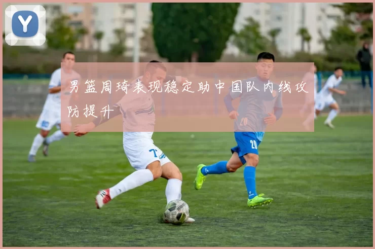 男篮周琦表现稳定助中国队内线攻防提升