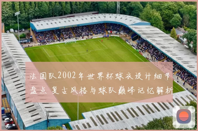 法国队2002年世界杯球衣设计细节盘点 复古风格与球队巅峰记忆解析