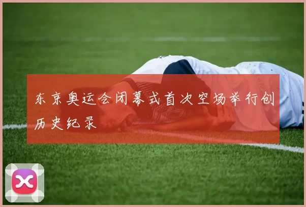 东京奥运会闭幕式首次空场举行创历史纪录