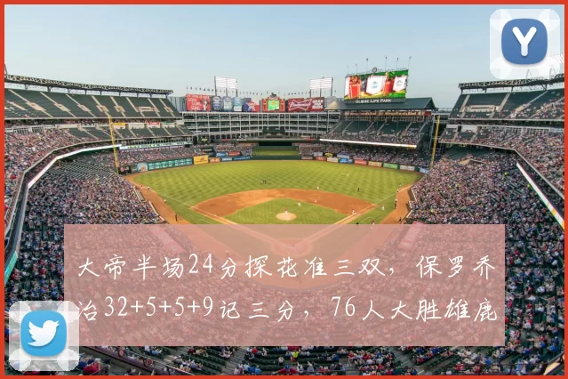 大帝半场24分探花准三双，保罗乔治32+5+5+9记三分，76人大胜雄鹿