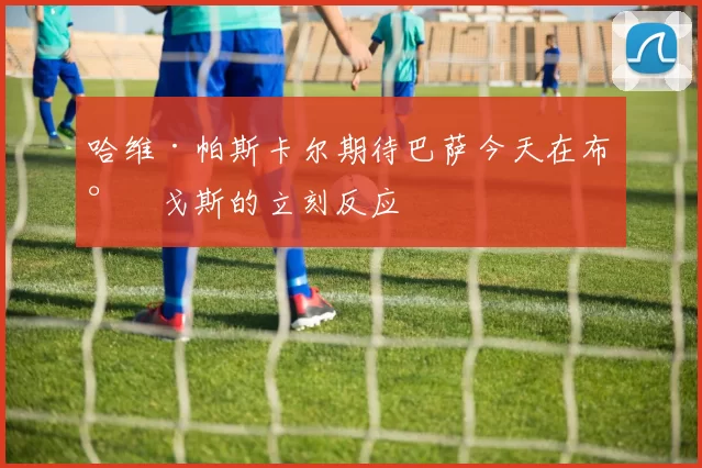 哈维·帕斯卡尔期待巴萨今天在布尔戈斯的立刻反应