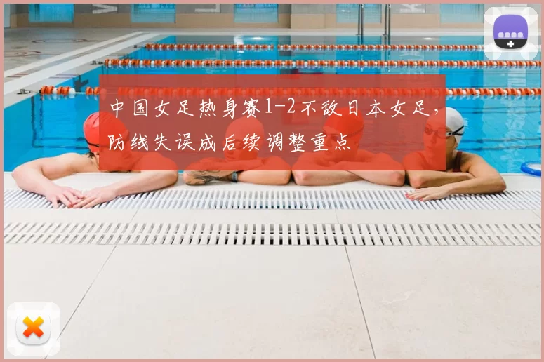 中国女足热身赛1-2不敌日本女足，防线失误成后续调整重点