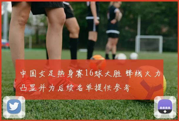 中国女足热身赛16球大胜 锋线火力凸显并为后续名单提供参考