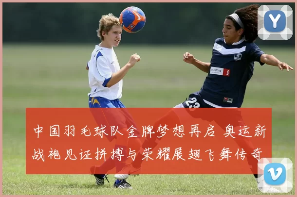 中国羽毛球队金牌梦想再启 奥运新战袍见证拼搏与荣耀展翅飞舞传奇