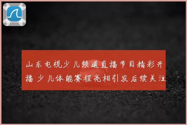 山东电视少儿频道直播节目精彩开播 少儿体能赛程亮相引发后续关注