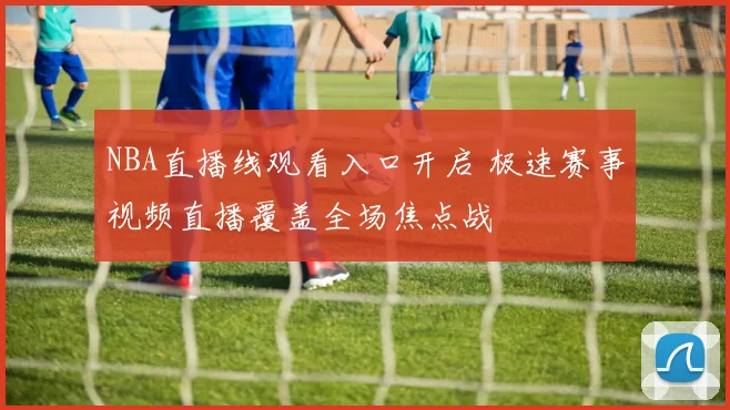NBA直播线观看入口开启 极速赛事视频直播覆盖全场焦点战