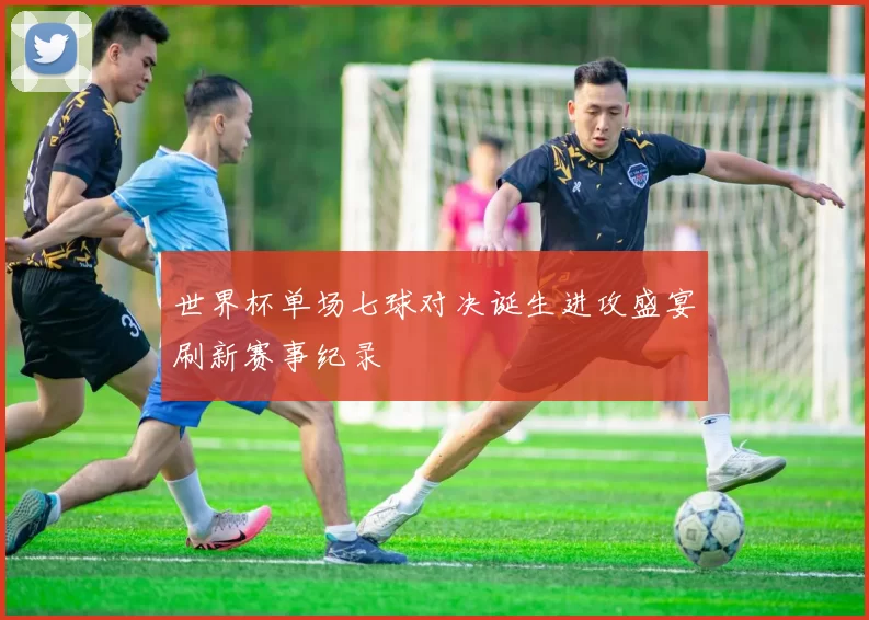 世界杯单场七球对决诞生进攻盛宴刷新赛事纪录
