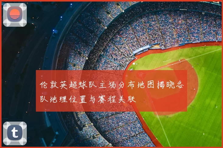 伦敦英超球队主场分布地图揭晓各队地理位置与赛程关联