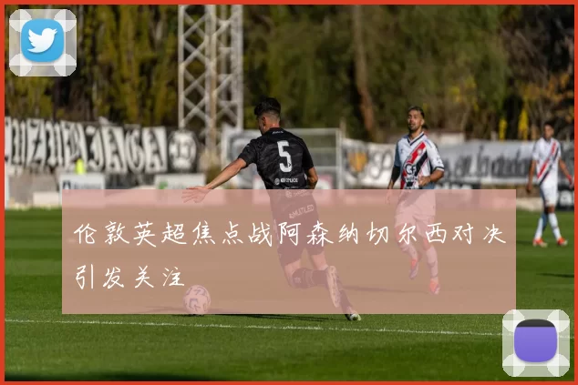 伦敦英超焦点战阿森纳切尔西对决引发关注