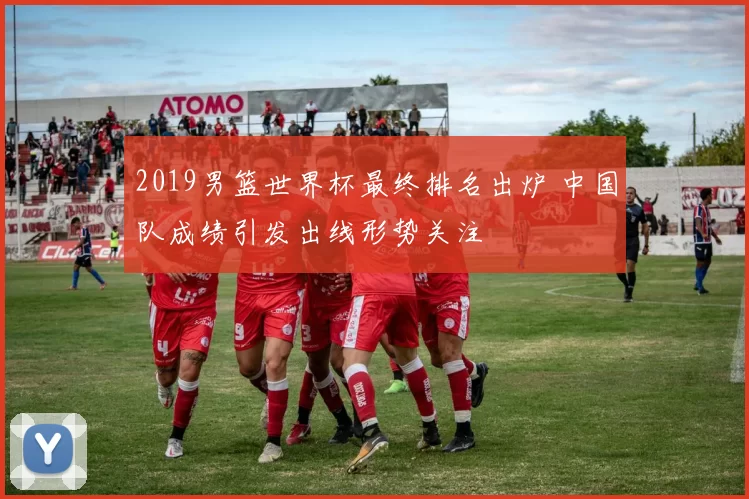 2019男篮世界杯最终排名出炉 中国队成绩引发出线形势关注