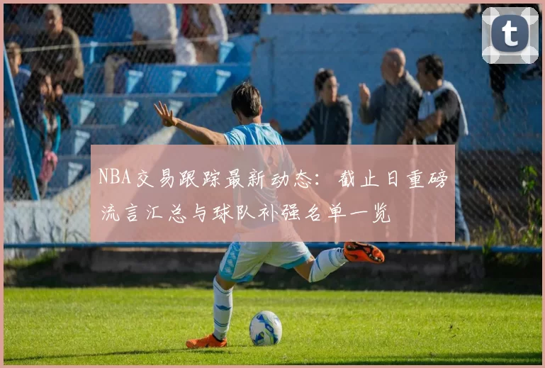 NBA交易跟踪最新动态：截止日重磅流言汇总与球队补强名单一览