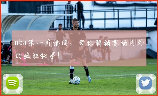 nba第一直播间，带你解锁赛场内外的疯狂秘事！