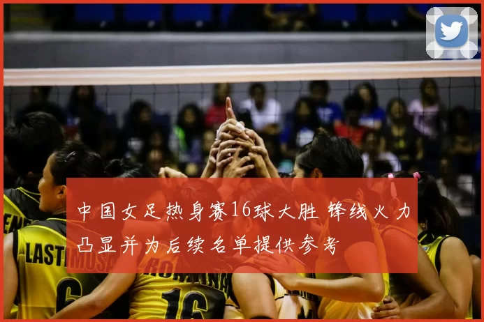 中国女足热身赛16球大胜 锋线火力凸显并为后续名单提供参考