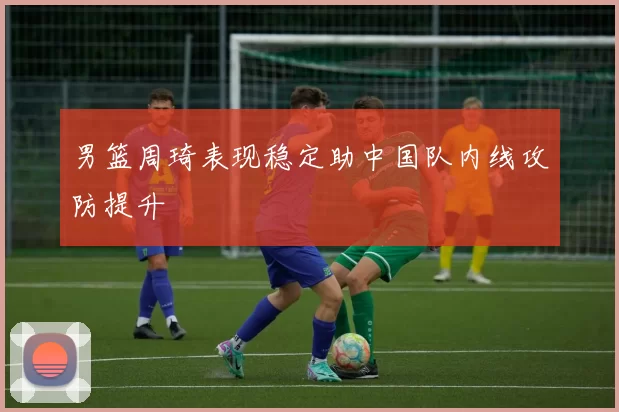 男篮周琦表现稳定助中国队内线攻防提升