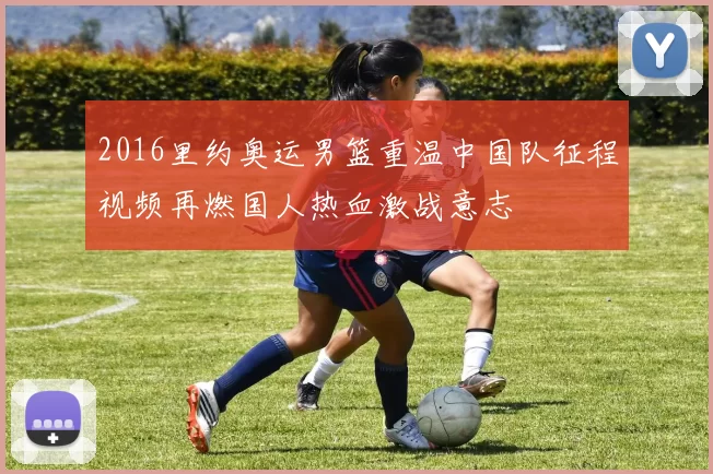 2016里约奥运男篮重温中国队征程视频再燃国人热血激战意志