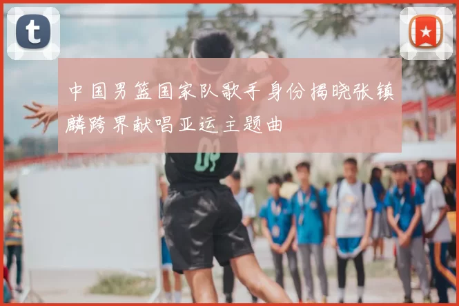 中国男篮国家队歌手身份揭晓张镇麟跨界献唱亚运主题曲
