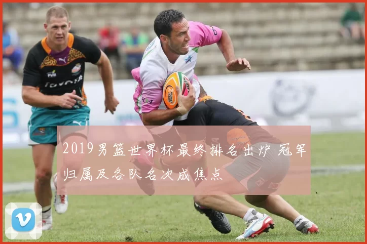 2019男篮世界杯最终排名出炉 冠军归属及各队名次成焦点