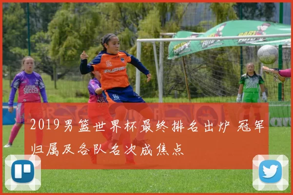 2019男篮世界杯最终排名出炉 冠军归属及各队名次成焦点