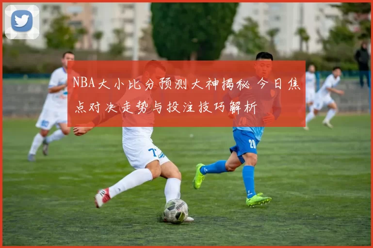 NBA大小比分预测大神揭秘 今日焦点对决走势与投注技巧解析