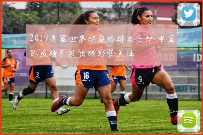 2019男篮世界杯最终排名出炉 中国队成绩引发出线形势关注