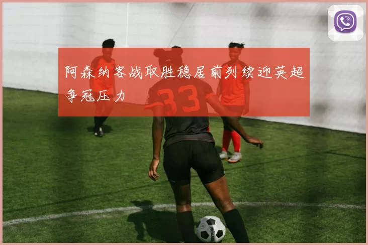 阿森纳客战取胜稳居前列续迎英超争冠压力