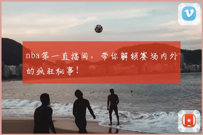nba第一直播间，带你解锁赛场内外的疯狂秘事！