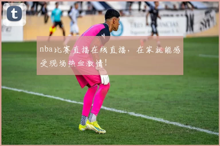 nba比赛直播在线直播，在家就能感受现场热血激情！
